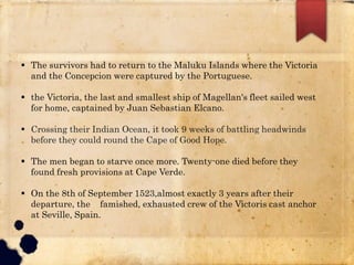  The survivors had to return to the Maluku Islands where the Victoria
and the Concepcion were captured by the Portuguese.
 the Victoria, the last and smallest ship of Magellan's fleet sailed west
for home, captained by Juan Sebastian Elcano.
 Crossing their Indian Ocean, it took 9 weeks of battling headwinds
before they could round the Cape of Good Hope.
 The men began to starve once more. Twenty-one died before they
found fresh provisions at Cape Verde.
 On the 8th of September 1523,almost exactly 3 years after their
departure, the famished, exhausted crew of the Victoris cast anchor
at Seville, Spain.
 
