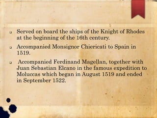  Served on board the ships of the Knight of Rhodes
at the beginning of the 16th century.
 Accompanied Monsignor Chiericati to Spain in
1519.
 Accompanied Ferdinand Magellan, together with
Juan Sebastian Elcano in the famous expedition to
Moluccas which began in August 1519 and ended
in September 1522.
 