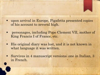  upon arrival in Europe, Pigafetta presented copies
of his account to several high.
 personages, including Pope Clement VII, mother of
King Francis I of France, etc.
 His original diary was lost, and it is not known in
what language it was written.
 Survives in 4 manuscript versions; one in Italian, 3
in French.
 