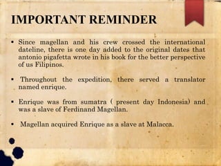 IMPORTANT REMINDER
 Since magellan and his crew crossed the international
dateline, there is one day added to the original dates that
antonio pigafetta wrote in his book for the better perspective
of us Filipinos.
 Throughout the expedition, there served a translator
named enrique.
 Enrique was from sumatra ( present day Indonesia) and
was a slave of Ferdinand Magellan.
 Magellan acquired Enrique as a slave at Malacca.
 