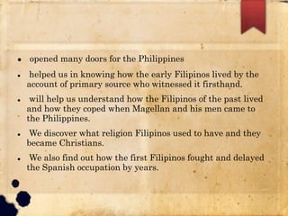 opened many doors for the Philippines
 helped us in knowing how the early Filipinos lived by the
account of primary source who witnessed it firsthand.
 will help us understand how the Filipinos of the past lived
and how they coped when Magellan and his men came to
the Philippines.
 We discover what religion Filipinos used to have and they
became Christians.
 We also find out how the first Filipinos fought and delayed
the Spanish occupation by years.
 