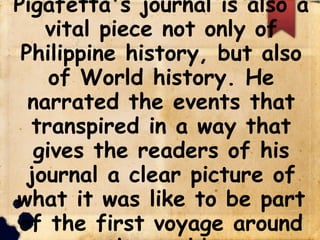Pigafetta's journal is also a
vital piece not only of
Philippine history, but also
of World history. He
narrated the events that
transpired in a way that
gives the readers of his
journal a clear picture of
what it was like to be part
of the first voyage around
 
