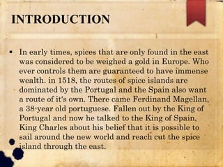 INTRODUCTION
 In early times, spices that are only found in the east
was considered to be weighed a gold in Europe. Who
ever controls them are guaranteed to have immense
wealth. in 1518, the routes of spice islands are
dominated by the Portugal and the Spain also want
a route of it's own. There came Ferdinand Magellan,
a 38-year old portuguese. Fallen out by the King of
Portugal and now he talked to the King of Spain,
King Charles about his belief that it is possible to
sail around the new world and reach cut the spice
island through the east.
 