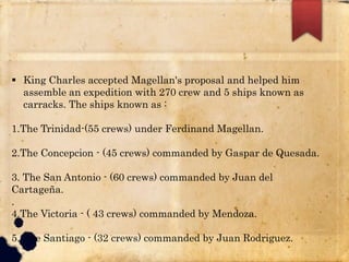  King Charles accepted Magellan's proposal and helped him
assemble an expedition with 270 crew and 5 ships known as
carracks. The ships known as :
1.The Trinidad-(55 crews) under Ferdinand Magellan.
2.The Concepcion - (45 crews) commanded by Gaspar de Quesada.
3. The San Antonio - (60 crews) commanded by Juan del
Cartageña.
.
4.The Victoria - ( 43 crews) commanded by Mendoza.
5. The Santiago - (32 crews) commanded by Juan Rodriguez.
 