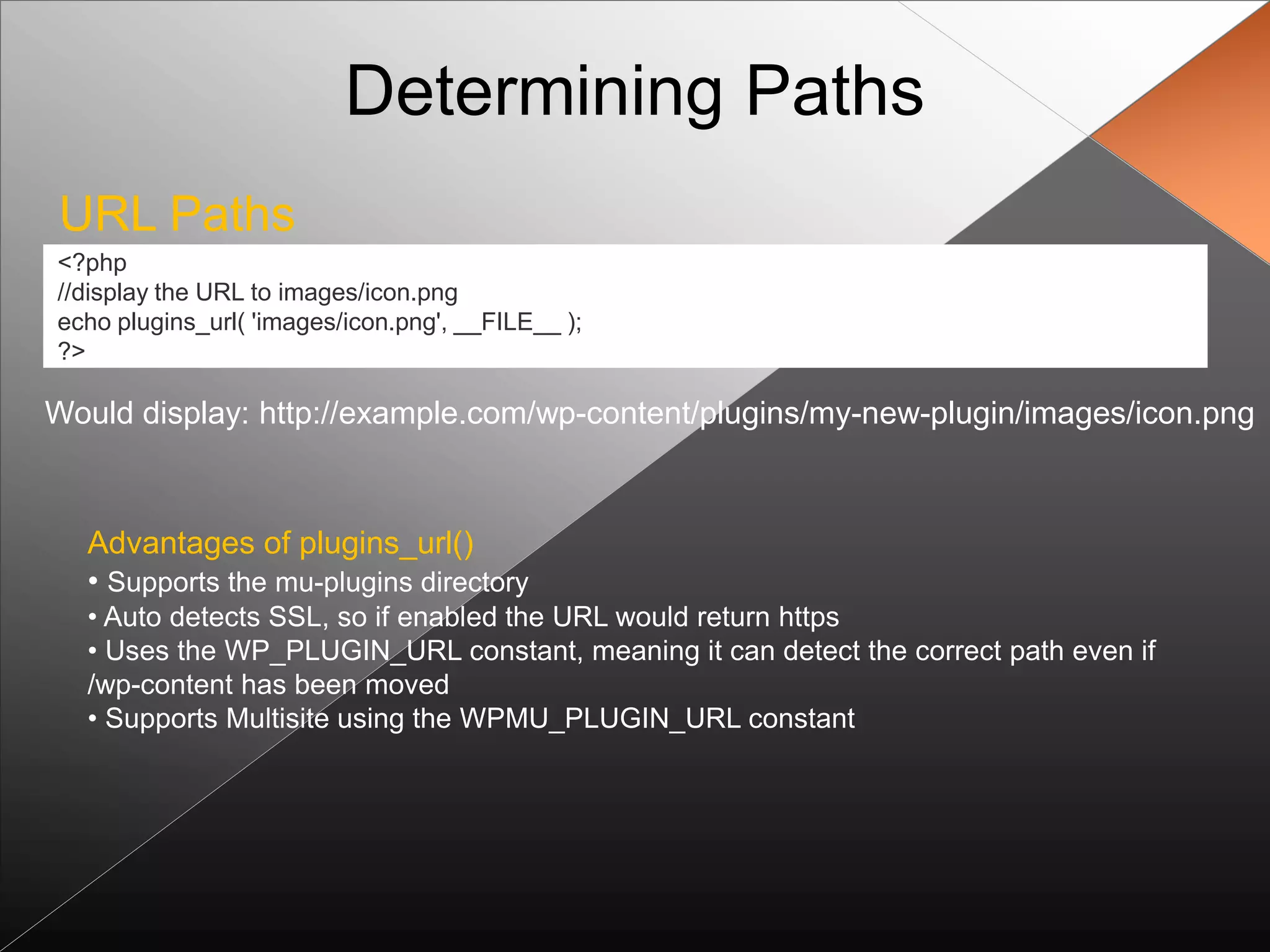 Determining Paths
URL Paths
<?php
//display the URL to images/icon.png
echo plugins_url( 'images/icon.png', __FILE__ );
?>

Would display: http://example.com/wp-content/plugins/my-new-plugin/images/icon.png



  Advantages of plugins_url()
  • Supports the mu-plugins directory
  • Auto detects SSL, so if enabled the URL would return https
  • Uses the WP_PLUGIN_URL constant, meaning it can detect the correct path even if
  /wp-content has been moved
  • Supports Multisite using the WPMU_PLUGIN_URL constant
 