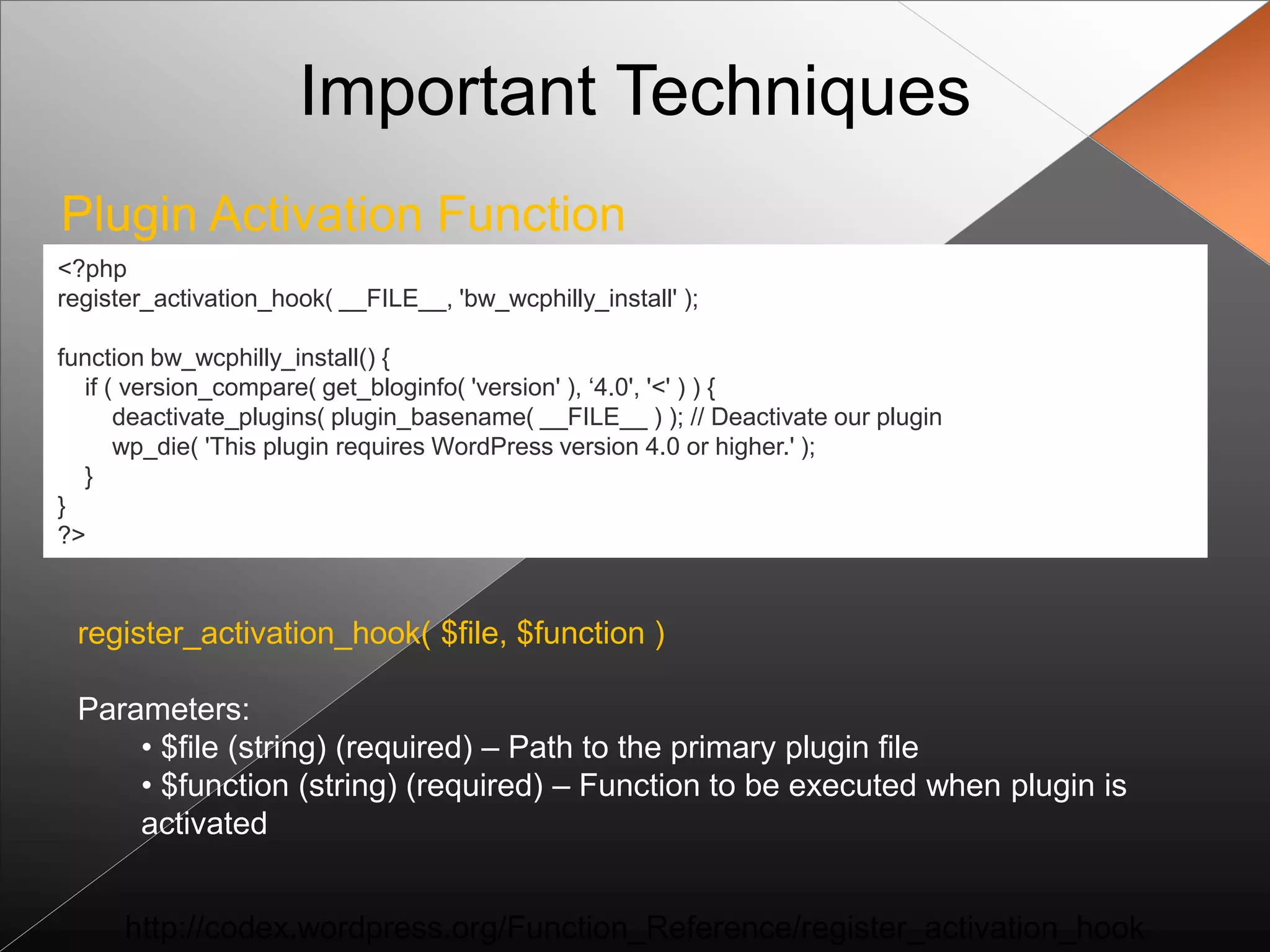 Important Techniques
Plugin Activation Function
<?php
register_activation_hook( __FILE__, 'bw_wcphilly_install' );

function bw_wcphilly_install() {
  if ( version_compare( get_bloginfo( 'version' ), „4.0', '<' ) ) {
      deactivate_plugins( plugin_basename( __FILE__ ) ); // Deactivate our plugin
      wp_die( 'This plugin requires WordPress version 4.0 or higher.' );
  }
}
?>



 register_activation_hook( $file, $function )

 Parameters:
     • $file (string) (required) – Path to the primary plugin file
     • $function (string) (required) – Function to be executed when plugin is
     activated


      http://codex.wordpress.org/Function_Reference/register_activation_hook
 
