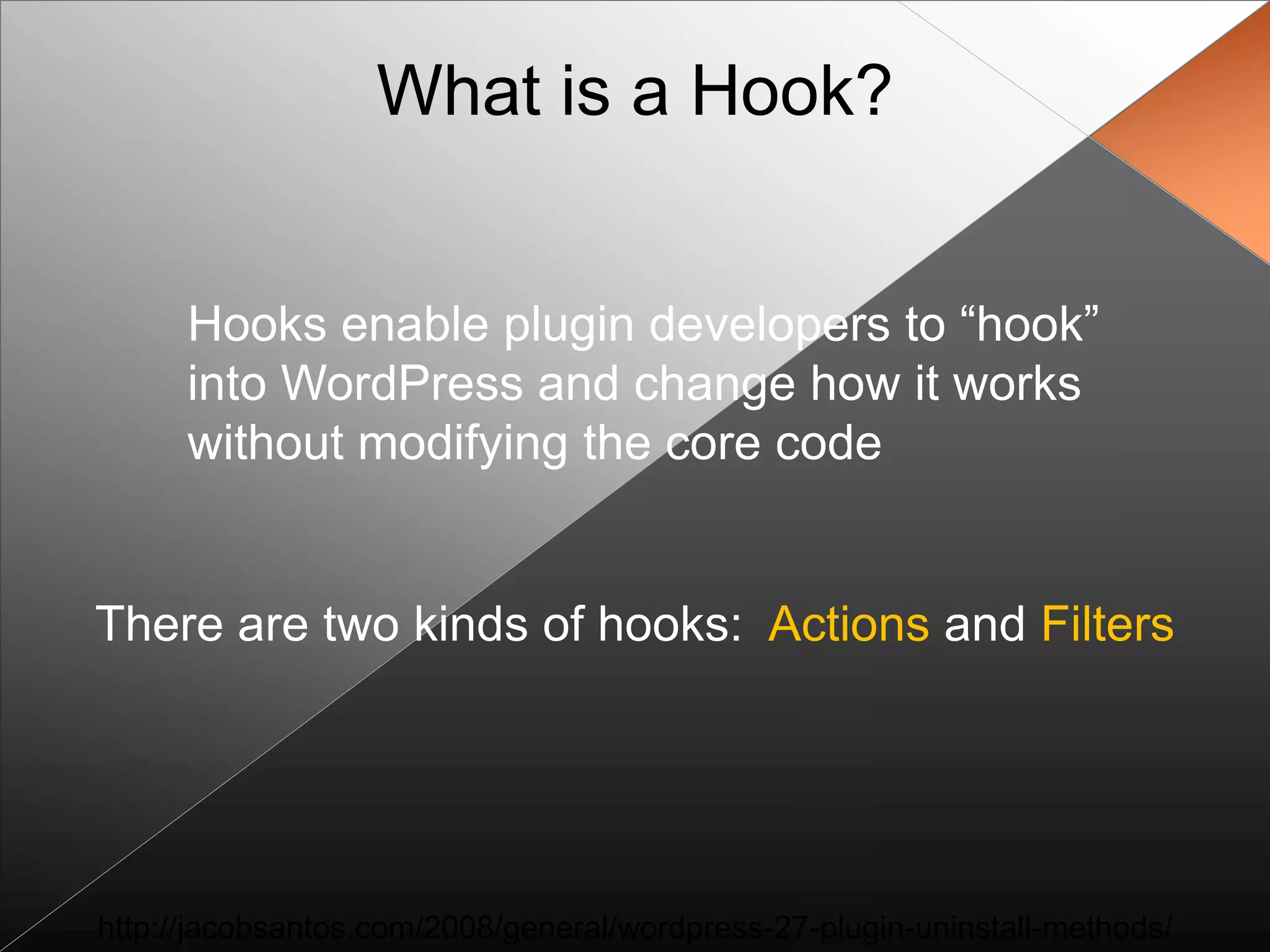 What is a Hook?


      Hooks enable plugin developers to “hook”
      into WordPress and change how it works
      without modifying the core code


There are two kinds of hooks: Actions and Filters




http://jacobsantos.com/2008/general/wordpress-27-plugin-uninstall-methods/
 