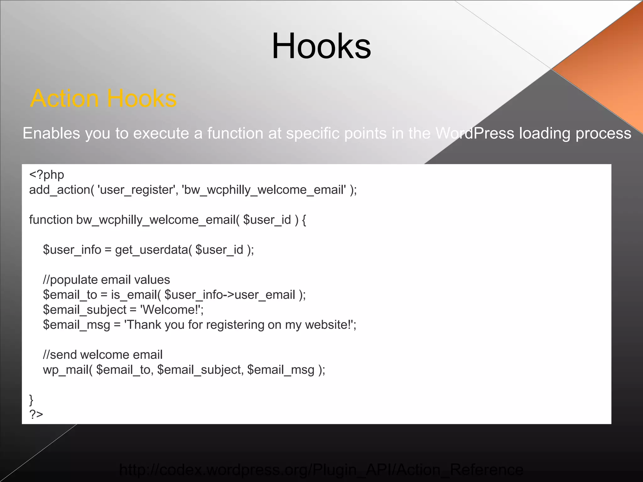Hooks
 Action Hooks
Enables you to execute a function at specific points in the WordPress loading process

<?php
add_action( 'user_register', 'bw_wcphilly_welcome_email' );

function bw_wcphilly_welcome_email( $user_id ) {

  $user_info = get_userdata( $user_id );

  //populate email values
  $email_to = is_email( $user_info->user_email );
  $email_subject = 'Welcome!';
  $email_msg = 'Thank you for registering on my website!';

  //send welcome email
  wp_mail( $email_to, $email_subject, $email_msg );

}
?>



                http://codex.wordpress.org/Plugin_API/Action_Reference
 