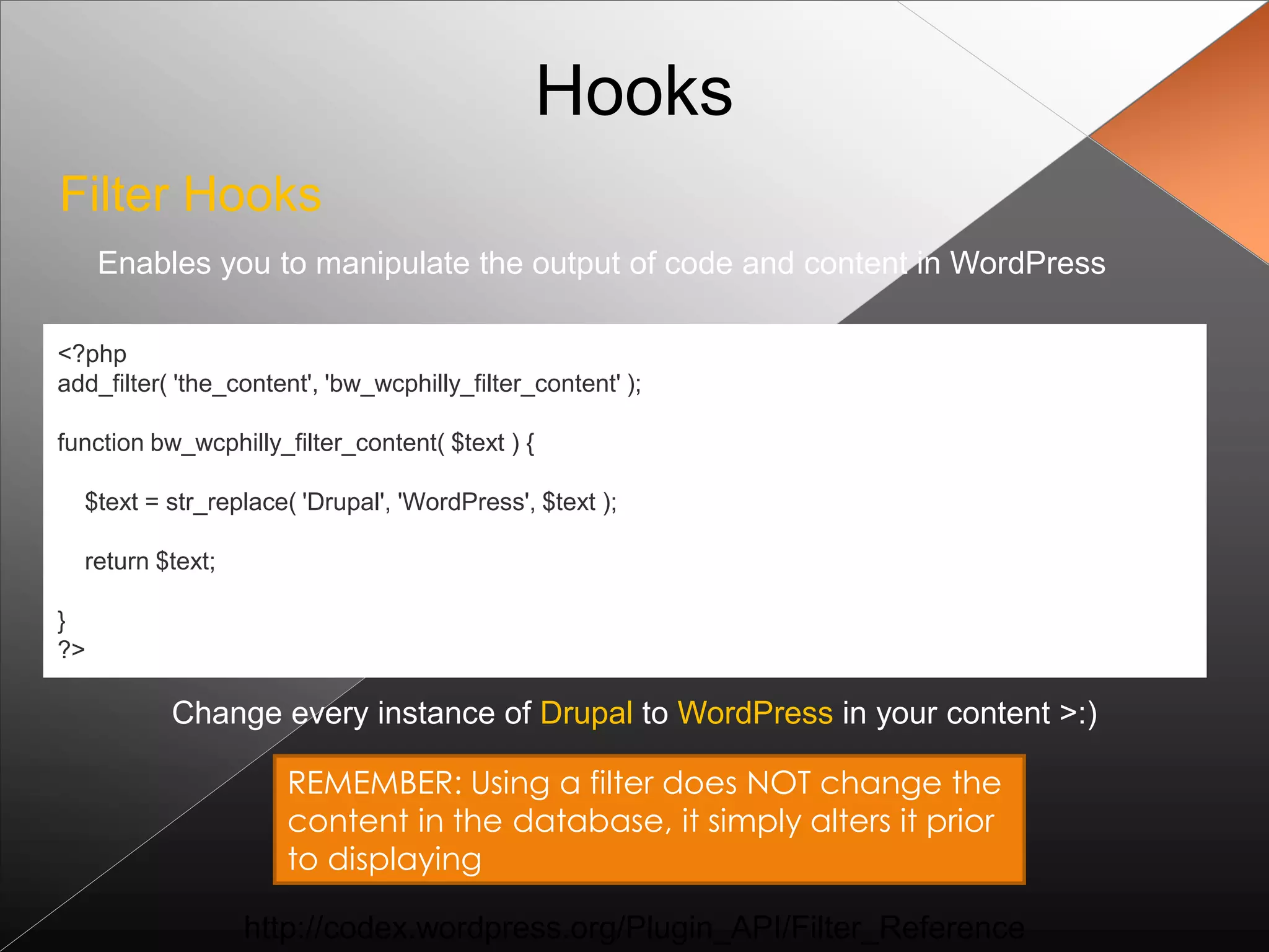 Hooks
Filter Hooks
     Enables you to manipulate the output of code and content in WordPress

<?php
add_filter( 'the_content', 'bw_wcphilly_filter_content' );

function bw_wcphilly_filter_content( $text ) {

  $text = str_replace( 'Drupal', 'WordPress', $text );

  return $text;

}
?>

           Change every instance of Drupal to WordPress in your content >:)

                      REMEMBER: Using a filter does NOT change the
                      content in the database, it simply alters it prior
                      to displaying

                  http://codex.wordpress.org/Plugin_API/Filter_Reference
 
