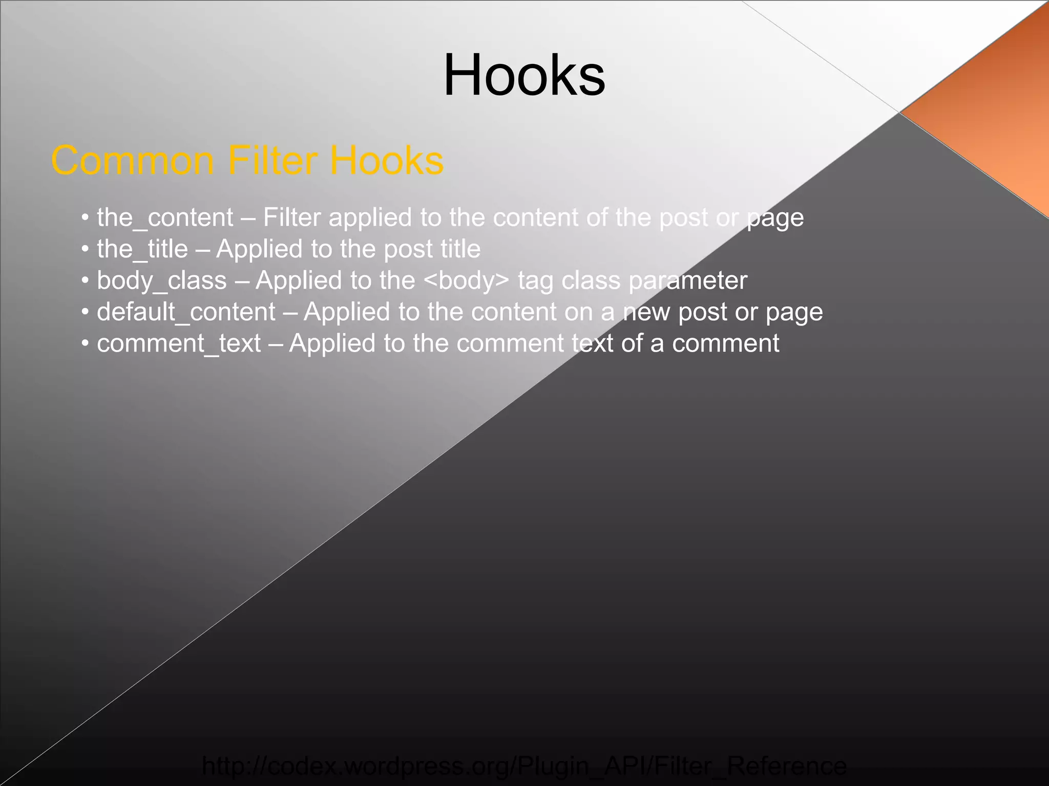 Hooks
Common Filter Hooks
 • the_content – Filter applied to the content of the post or page
 • the_title – Applied to the post title
 • body_class – Applied to the <body> tag class parameter
 • default_content – Applied to the content on a new post or page
 • comment_text – Applied to the comment text of a comment




           http://codex.wordpress.org/Plugin_API/Filter_Reference
 
