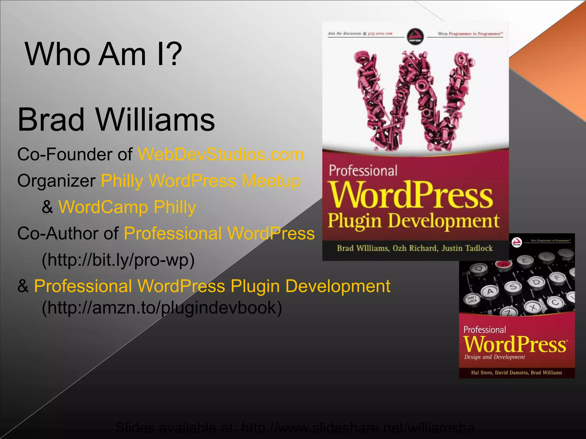 Who Am I?

Brad Williams
Co-Founder of WebDevStudios.com
Organizer Philly WordPress Meetup
   & WordCamp Philly
Co-Author of Professional WordPress
   (http://bit.ly/pro-wp)
& Professional WordPress Plugin Development
   (http://amzn.to/plugindevbook)




           Slides available at: http://www.slideshare.net/williamsba
 
