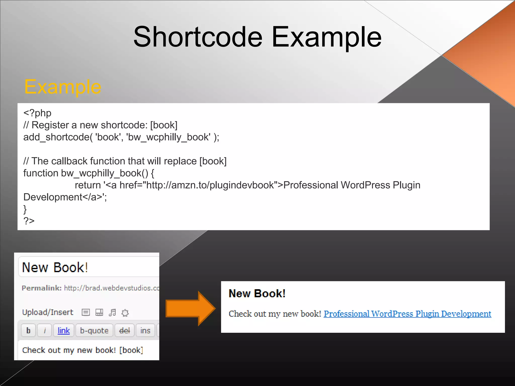 Shortcode Example
Example
<?php
// Register a new shortcode: [book]
add_shortcode( 'book', 'bw_wcphilly_book' );

// The callback function that will replace [book]
function bw_wcphilly_book() {
             return '<a href="http://amzn.to/plugindevbook">Professional WordPress Plugin
Development</a>';
}
?>
 