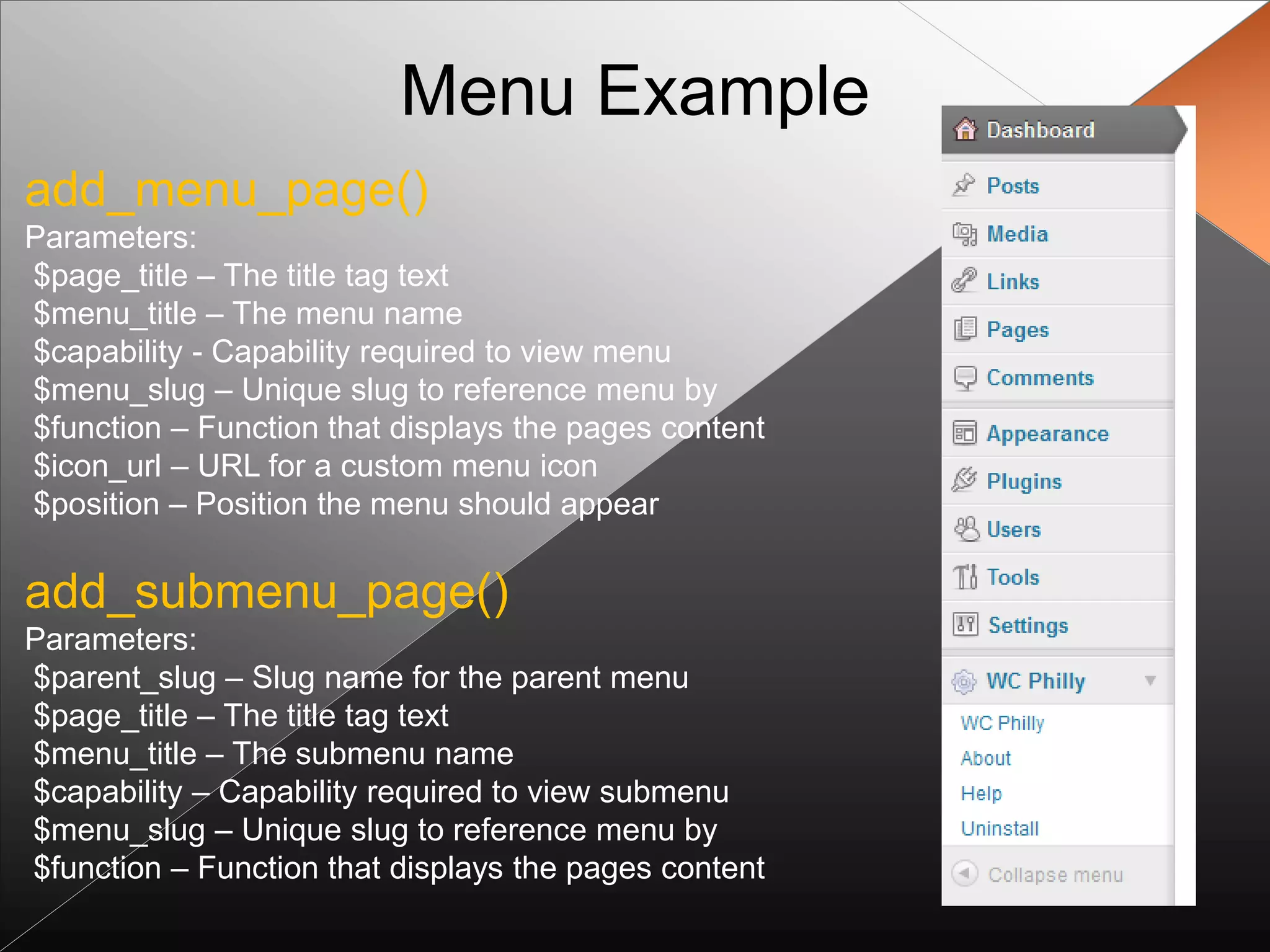 Menu Example
add_menu_page()
Parameters:
$page_title – The title tag text
$menu_title – The menu name
$capability - Capability required to view menu
$menu_slug – Unique slug to reference menu by
$function – Function that displays the pages content
$icon_url – URL for a custom menu icon
$position – Position the menu should appear

add_submenu_page()
Parameters:
$parent_slug – Slug name for the parent menu
$page_title – The title tag text
$menu_title – The submenu name
$capability – Capability required to view submenu
$menu_slug – Unique slug to reference menu by
$function – Function that displays the pages content
 