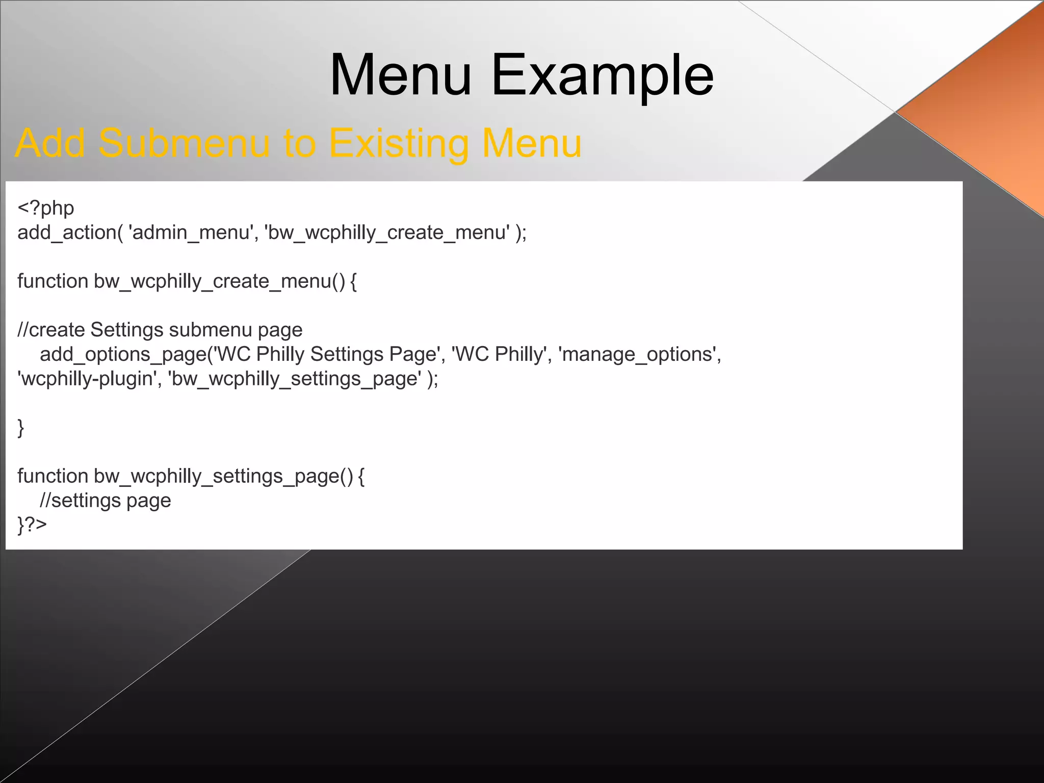 Menu Example
Add Submenu to Existing Menu
<?php
add_action( 'admin_menu', 'bw_wcphilly_create_menu' );

function bw_wcphilly_create_menu() {

//create Settings submenu page
   add_options_page('WC Philly Settings Page', 'WC Philly', 'manage_options',
'wcphilly-plugin', 'bw_wcphilly_settings_page' );

}

function bw_wcphilly_settings_page() {
  //settings page
}?>
 
