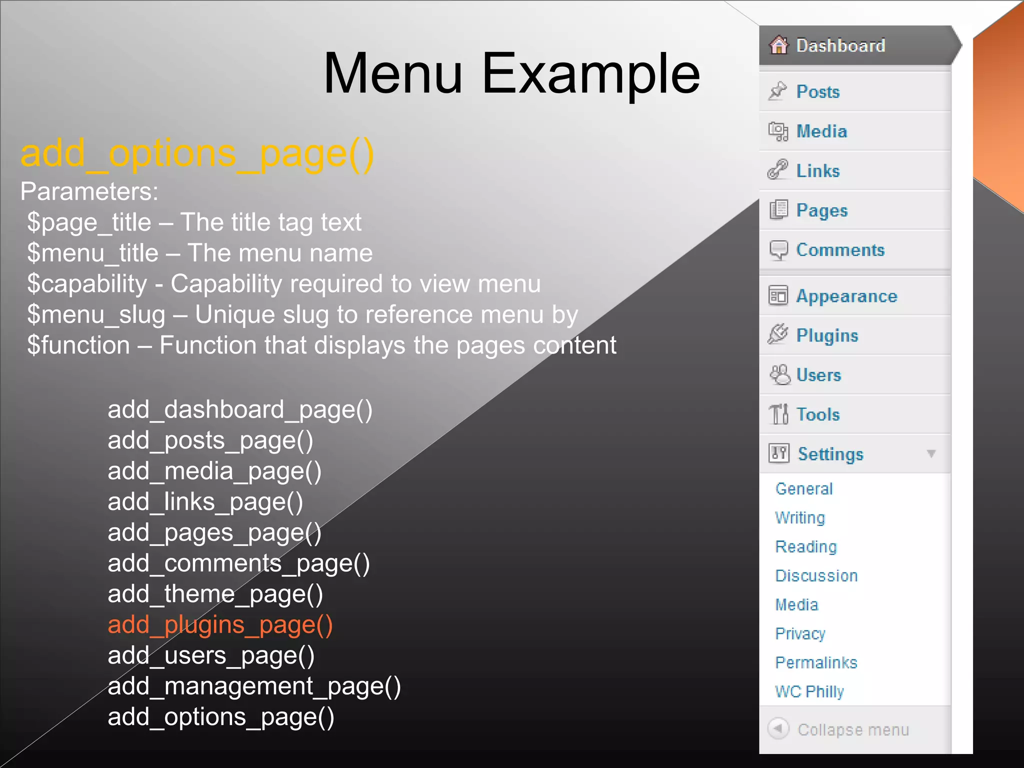Menu Example
add_options_page()
Parameters:
$page_title – The title tag text
$menu_title – The menu name
$capability - Capability required to view menu
$menu_slug – Unique slug to reference menu by
$function – Function that displays the pages content

       add_dashboard_page()
       add_posts_page()
       add_media_page()
       add_links_page()
       add_pages_page()
       add_comments_page()
       add_theme_page()
       add_plugins_page()
       add_users_page()
       add_management_page()
       add_options_page()
 
