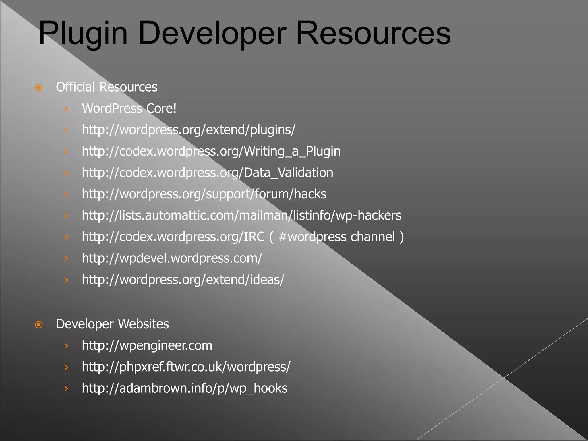 Plugin Developer Resources
   Official Resources
     ›   WordPress Core!
     ›   http://wordpress.org/extend/plugins/
     ›   http://codex.wordpress.org/Writing_a_Plugin
     ›   http://codex.wordpress.org/Data_Validation
     ›   http://wordpress.org/support/forum/hacks
     ›   http://lists.automattic.com/mailman/listinfo/wp-hackers
     ›   http://codex.wordpress.org/IRC ( #wordpress channel )
     ›   http://wpdevel.wordpress.com/
     ›   http://wordpress.org/extend/ideas/


   Developer Websites
     ›   http://wpengineer.com
     ›   http://phpxref.ftwr.co.uk/wordpress/
     ›   http://adambrown.info/p/wp_hooks
 