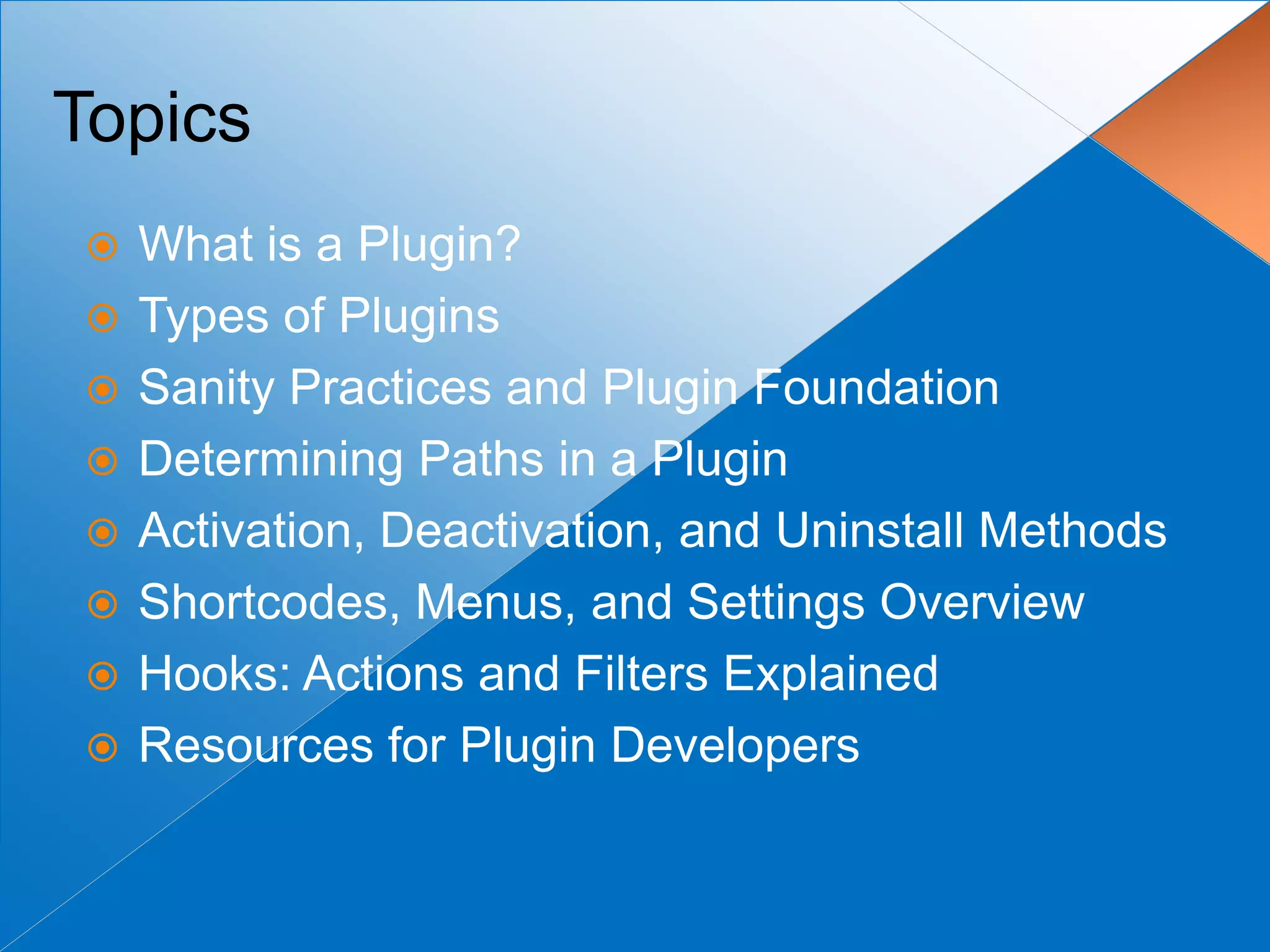 Topics
   What is a Plugin?
   Types of Plugins
   Sanity Practices and Plugin Foundation
   Determining Paths in a Plugin
   Activation, Deactivation, and Uninstall Methods
   Shortcodes, Menus, and Settings Overview
   Hooks: Actions and Filters Explained
   Resources for Plugin Developers
 