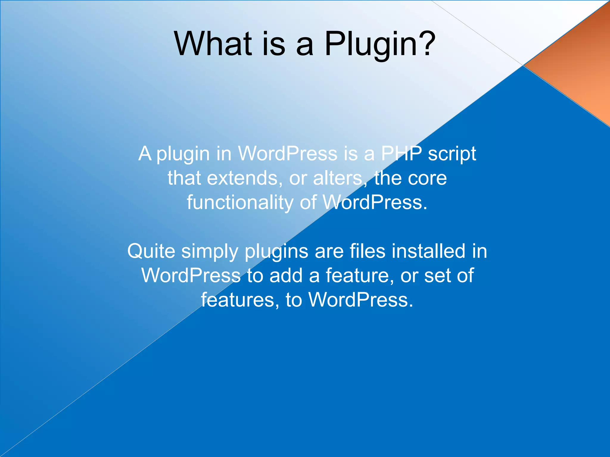 What is a Plugin?


 A plugin in WordPress is a PHP script
    that extends, or alters, the core
      functionality of WordPress.

Quite simply plugins are files installed in
 WordPress to add a feature, or set of
        features, to WordPress.
 