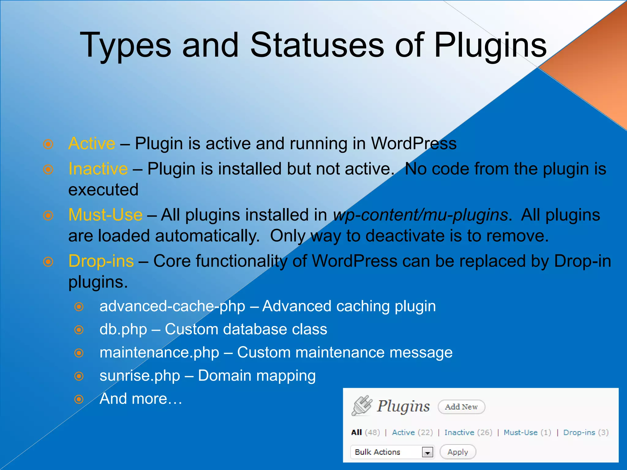 Types and Statuses of Plugins

   Active – Plugin is active and running in WordPress
   Inactive – Plugin is installed but not active. No code from the plugin is
    executed
   Must-Use – All plugins installed in wp-content/mu-plugins. All plugins
    are loaded automatically. Only way to deactivate is to remove.
   Drop-ins – Core functionality of WordPress can be replaced by Drop-in
    plugins.
       advanced-cache-php – Advanced caching plugin
       db.php – Custom database class
       maintenance.php – Custom maintenance message
       sunrise.php – Domain mapping
       And more…
 