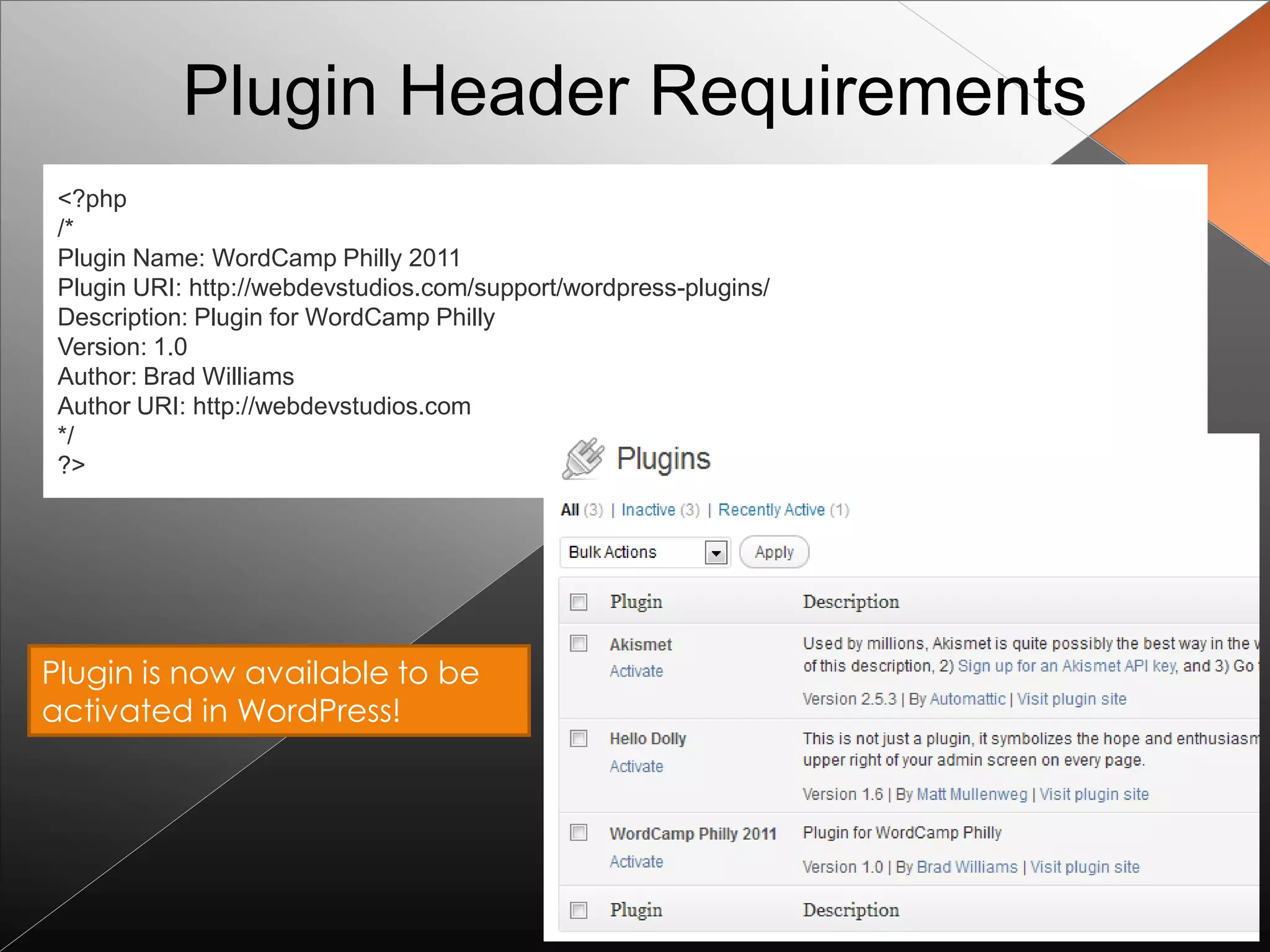Plugin Header Requirements
 <?php
 /*
 Plugin Name: WordCamp Philly 2011
 Plugin URI: http://webdevstudios.com/support/wordpress-plugins/
 Description: Plugin for WordCamp Philly
 Version: 1.0
 Author: Brad Williams
 Author URI: http://webdevstudios.com
 */
 ?>




Plugin is now available to be
activated in WordPress!
 
