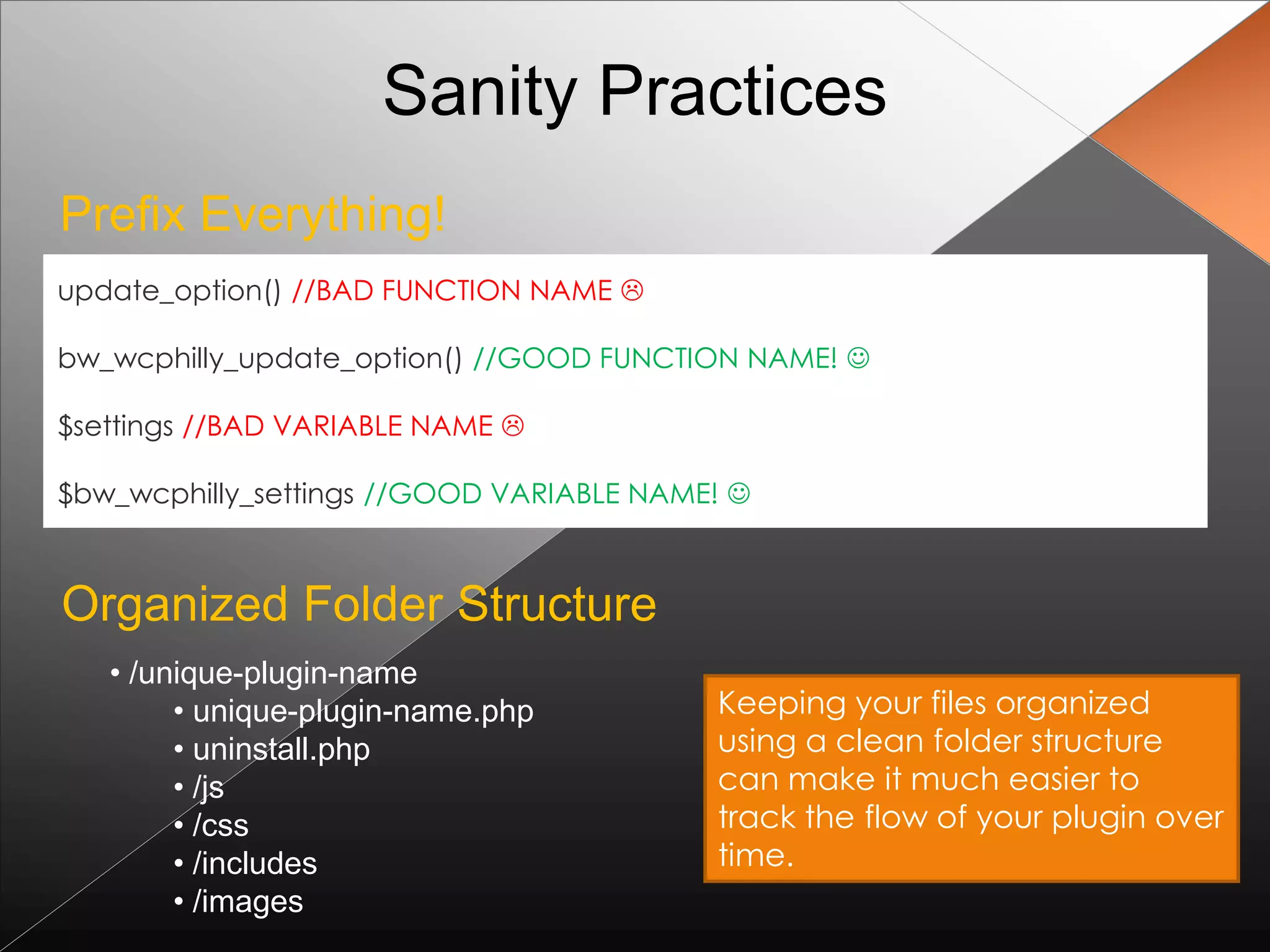 Sanity Practices
Prefix Everything!
update_option() //BAD FUNCTION NAME 

bw_wcphilly_update_option() //GOOD FUNCTION NAME! 

$settings //BAD VARIABLE NAME 

$bw_wcphilly_settings //GOOD VARIABLE NAME! 



Organized Folder Structure
   • /unique-plugin-name
        • unique-plugin-name.php          Keeping your files organized
        • uninstall.php                   using a clean folder structure
        • /js                             can make it much easier to
        • /css                            track the flow of your plugin over
        • /includes                       time.
        • /images
 