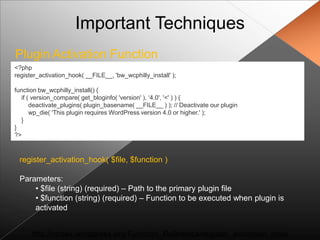 Important Techniques
Plugin Activation Function
<?php
register_activation_hook( __FILE__, 'bw_wcphilly_install' );

function bw_wcphilly_install() {
  if ( version_compare( get_bloginfo( 'version' ), „4.0', '<' ) ) {
      deactivate_plugins( plugin_basename( __FILE__ ) ); // Deactivate our plugin
      wp_die( 'This plugin requires WordPress version 4.0 or higher.' );
  }
}
?>



 register_activation_hook( $file, $function )

 Parameters:
     • $file (string) (required) – Path to the primary plugin file
     • $function (string) (required) – Function to be executed when plugin is
     activated


      http://codex.wordpress.org/Function_Reference/register_activation_hook
 