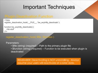 Important Techniques
Plugin Deactivation Function
<?php
register_deactivation_hook( __FILE__, 'bw_wcphilly_deactivate' );

function bw_wcphilly_deactivate() {
  //do stuff
}?>

 register_deactivation_hook( $file, $function )

 Parameters:
     • $file (string) (required) – Path to the primary plugin file
     • $function (string) (required) – Function to be executed when plugin is
     deactivated


               REMEMBER: Deactivating is NOT uninstalling. Always
               assume your users will reactivate at a later date.


    http://codex.wordpress.org/Function_Reference/register_deactivation_hook
 