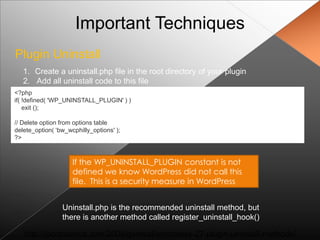 Important Techniques
Plugin Uninstall
   1. Create a uninstall.php file in the root directory of your plugin
   2. Add all uninstall code to this file
<?php
if( !defined( 'WP_UNINSTALL_PLUGIN' ) )
    exit ();

// Delete option from options table
delete_option( „bw_wcphilly_options' );
?>



                     If the WP_UNINSTALL_PLUGIN constant is not
                     defined we know WordPress did not call this
                     file. This is a security measure in WordPress


                 Uninstall.php is the recommended uninstall method, but
                 there is another method called register_uninstall_hook()

   http://jacobsantos.com/2008/general/wordpress-27-plugin-uninstall-methods/
 