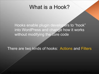 What is a Hook?


      Hooks enable plugin developers to “hook”
      into WordPress and change how it works
      without modifying the core code


There are two kinds of hooks: Actions and Filters




http://jacobsantos.com/2008/general/wordpress-27-plugin-uninstall-methods/
 