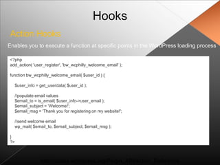 Hooks
 Action Hooks
Enables you to execute a function at specific points in the WordPress loading process

<?php
add_action( 'user_register', 'bw_wcphilly_welcome_email' );

function bw_wcphilly_welcome_email( $user_id ) {

  $user_info = get_userdata( $user_id );

  //populate email values
  $email_to = is_email( $user_info->user_email );
  $email_subject = 'Welcome!';
  $email_msg = 'Thank you for registering on my website!';

  //send welcome email
  wp_mail( $email_to, $email_subject, $email_msg );

}
?>



                http://codex.wordpress.org/Plugin_API/Action_Reference
 
