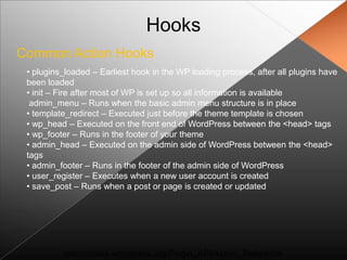 Hooks
Common Action Hooks
 • plugins_loaded – Earliest hook in the WP loading process, after all plugins have
 been loaded
 • init – Fire after most of WP is set up so all information is available
  admin_menu – Runs when the basic admin menu structure is in place
 • template_redirect – Executed just before the theme template is chosen
 • wp_head – Executed on the front end of WordPress between the <head> tags
 • wp_footer – Runs in the footer of your theme
 • admin_head – Executed on the admin side of WordPress between the <head>
 tags
 • admin_footer – Runs in the footer of the admin side of WordPress
 • user_register – Executes when a new user account is created
 • save_post – Runs when a post or page is created or updated




          http://codex.wordpress.org/Plugin_API/Action_Reference
 