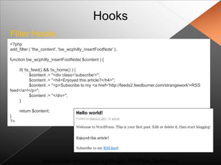Hooks
Filter Hooks
<?php
add_filter ( 'the_content', „bw_wcphilly_insertFootNote' );

function bw_wcphilly_insertFootNote( $content ) {

    if( !is_feed() && !is_home() ) {
           $content .= "<div class='subscribe'>";
           $content .= "<h4>Enjoyed this article?</h4>";
           $content .= "<p>Subscribe to my <a href='http://feeds2.feedburner.com/strangework'>RSS
feed</a>!</p>";
           $content .= "</div>";
    }

     return $content;
}
?>




                 http://codex.wordpress.org/Plugin_API/Filter_Reference
 