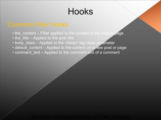 Hooks
Common Filter Hooks
 • the_content – Filter applied to the content of the post or page
 • the_title – Applied to the post title
 • body_class – Applied to the <body> tag class parameter
 • default_content – Applied to the content on a new post or page
 • comment_text – Applied to the comment text of a comment




           http://codex.wordpress.org/Plugin_API/Filter_Reference
 