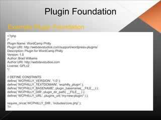 Plugin Foundation
Example Plugin Foundation
<?php
/*
Plugin Name: WordCamp Philly
Plugin URI: http://webdevstudios.com/support/wordpress-plugins/
Description: Plugin for WordCamp Philly
Version: 1.0
Author: Brad Williams
Author URI: http://webdevstudios.com
License: GPLv2
*/

// DEFINE CONSTANTS
define( „WCPHILLY_VERSION', '1.0' );
define( 'WCPHILLY_TEXTDOMAIN', „wcphilly_plugin' );
define( 'WCPHILLY_BASENAME', plugin_basename(__FILE__) );
define( 'WCPHILLY_DIR', plugin_dir_path( __FILE__ ) );
define( 'WCPHILLY_URL', plugins_url( 'my-new-plugin/' ) );

require_once( WCPHILLY_DIR . 'includes/core.php' );
?>
 