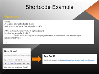 Shortcode Example
Example
<?php
// Register a new shortcode: [book]
add_shortcode( 'book', 'bw_wcphilly_book' );

// The callback function that will replace [book]
function bw_wcphilly_book() {
             return '<a href="http://amzn.to/plugindevbook">Professional WordPress Plugin
Development</a>';
}
?>
 