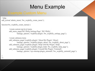 Menu Example
        Example Custom Menu
<?php
add_action( 'admin_menu', 'bw_wcphilly_create_menu' );

function bw_wcphilly_create_menu() {

         //create custom top-level menu
         add_menu_page('WC Philly Settings Page', 'WC Philly',
                    'manage_options', 'wcphilly-plugin', 'bw_wcphilly_settings_page' );

         //create submenu items
         add_submenu_page( 'wcphilly-plugin', 'About My Plugin', 'About',
                    'manage_options', 'wcphilly-plugin_about', 'bw_wcphilly_about_page' );
         add_submenu_page( 'wcphilly-plugin', 'Help with My Plugin', 'Help',
                    'manage_options', 'wcphilly-plugin_help', 'bw_wcphilly_help_page' );
         add_submenu_page( 'wcphilly-plugin', 'Uinstall My Plugin', 'Uninstall',
                    'manage_options', 'nyc-meetup-plugin_uninstall', 'bw_wcphilly_uninstall_page' );

}
?>
 