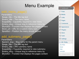 Menu Example
add_menu_page()
Parameters:
$page_title – The title tag text
$menu_title – The menu name
$capability - Capability required to view menu
$menu_slug – Unique slug to reference menu by
$function – Function that displays the pages content
$icon_url – URL for a custom menu icon
$position – Position the menu should appear

add_submenu_page()
Parameters:
$parent_slug – Slug name for the parent menu
$page_title – The title tag text
$menu_title – The submenu name
$capability – Capability required to view submenu
$menu_slug – Unique slug to reference menu by
$function – Function that displays the pages content
 