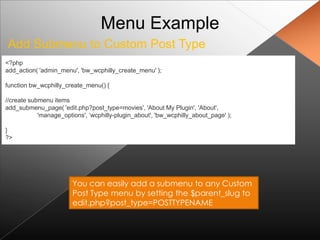 Menu Example
Add Submenu to Custom Post Type
<?php
add_action( 'admin_menu', 'bw_wcphilly_create_menu' );

function bw_wcphilly_create_menu() {

//create submenu items
add_submenu_page( 'edit.php?post_type=movies', 'About My Plugin', 'About',
            'manage_options', „wcphilly-plugin_about', 'bw_wcphilly_about_page' );

}
?>




                        You can easily add a submenu to any Custom
                        Post Type menu by setting the $parent_slug to
                        edit.php?post_type=POSTTYPENAME
 