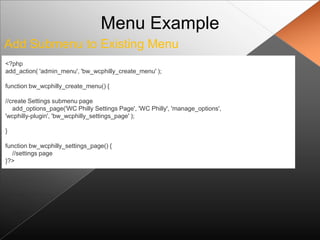 Menu Example
Add Submenu to Existing Menu
<?php
add_action( 'admin_menu', 'bw_wcphilly_create_menu' );

function bw_wcphilly_create_menu() {

//create Settings submenu page
   add_options_page('WC Philly Settings Page', 'WC Philly', 'manage_options',
'wcphilly-plugin', 'bw_wcphilly_settings_page' );

}

function bw_wcphilly_settings_page() {
  //settings page
}?>
 