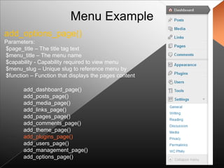 Menu Example
add_options_page()
Parameters:
$page_title – The title tag text
$menu_title – The menu name
$capability - Capability required to view menu
$menu_slug – Unique slug to reference menu by
$function – Function that displays the pages content

       add_dashboard_page()
       add_posts_page()
       add_media_page()
       add_links_page()
       add_pages_page()
       add_comments_page()
       add_theme_page()
       add_plugins_page()
       add_users_page()
       add_management_page()
       add_options_page()
 