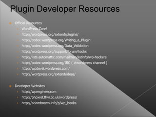 Plugin Developer Resources
   Official Resources
     ›   WordPress Core!
     ›   http://wordpress.org/extend/plugins/
     ›   http://codex.wordpress.org/Writing_a_Plugin
     ›   http://codex.wordpress.org/Data_Validation
     ›   http://wordpress.org/support/forum/hacks
     ›   http://lists.automattic.com/mailman/listinfo/wp-hackers
     ›   http://codex.wordpress.org/IRC ( #wordpress channel )
     ›   http://wpdevel.wordpress.com/
     ›   http://wordpress.org/extend/ideas/


   Developer Websites
     ›   http://wpengineer.com
     ›   http://phpxref.ftwr.co.uk/wordpress/
     ›   http://adambrown.info/p/wp_hooks
 