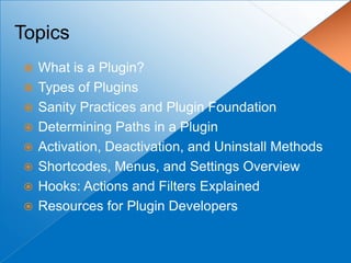 Topics
   What is a Plugin?
   Types of Plugins
   Sanity Practices and Plugin Foundation
   Determining Paths in a Plugin
   Activation, Deactivation, and Uninstall Methods
   Shortcodes, Menus, and Settings Overview
   Hooks: Actions and Filters Explained
   Resources for Plugin Developers
 