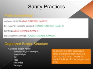 Sanity Practices
Prefix Everything!
update_option() //BAD FUNCTION NAME 

bw_wcphilly_update_option() //GOOD FUNCTION NAME! 

$settings //BAD VARIABLE NAME 

$bw_wcphilly_settings //GOOD VARIABLE NAME! 



Organized Folder Structure
   • /unique-plugin-name
        • unique-plugin-name.php          Keeping your files organized
        • uninstall.php                   using a clean folder structure
        • /js                             can make it much easier to
        • /css                            track the flow of your plugin over
        • /includes                       time.
        • /images
 