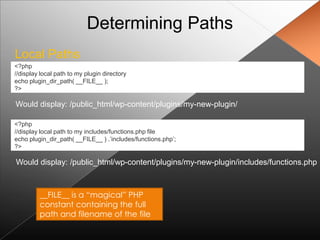 Determining Paths
Local Paths
<?php
//display local path to my plugin directory
echo plugin_dir_path( __FILE__ );
?>

Would display: /public_html/wp-content/plugins/my-new-plugin/

<?php
//display local path to my includes/functions.php file
echo plugin_dir_path( __FILE__ ) .‟includes/functions.php‟;
?>

Would display: /public_html/wp-content/plugins/my-new-plugin/includes/functions.php



         __FILE__ is a “magical” PHP
         constant containing the full
         path and filename of the file
 