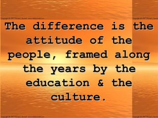 The difference is the attitude of the people, framed along the years by the education & the culture. 