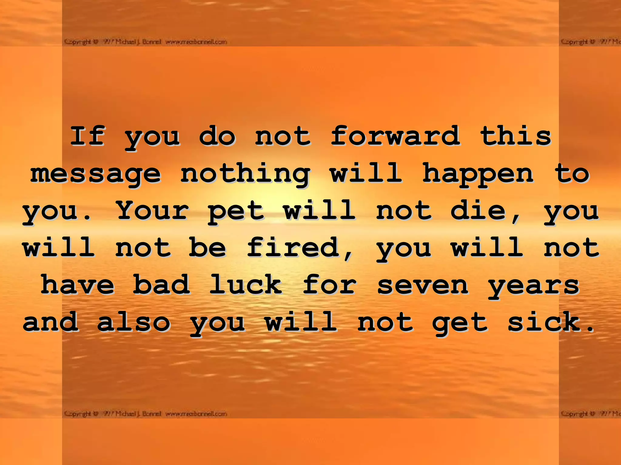 If you do not forward this message nothing will happen to you. Your pet will not die, you will not be fired, you will not have bad luck for seven years and also you will not get sick. 