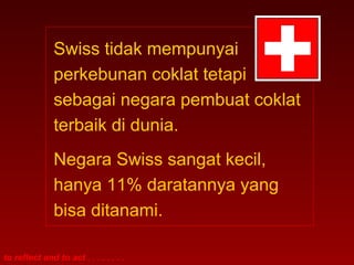 Swiss tidak mempunyai 
perkebunan coklat tetapi 
sebagai negara pembuat coklat 
terbaik di dunia. 
Negara Swiss sangat kecil, 
hanya 11% daratannya yang 
bisa ditanami. 
to reflect and to act . . . . . . . . 
 