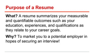Purpose of a Resume 
What? A resume summarizes your measurable 
and quantifiable outcomes such as your 
education, experiences, and qualifications as 
they relate to your career goals. 
Why? To market you to a potential employer in 
hopes of securing an interview! 
 