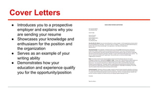 Cover Letters 
● Introduces you to a prospective 
employer and explains why you 
are sending your resume 
● Showcases your knowledge and 
enthusiasm for the position and 
the organization 
● Serves as an example of your 
writing ability 
● Demonstrates how your 
education and experience qualify 
you for the opportunity/position 
 