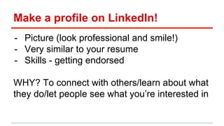 Make a profile on LinkedIn! 
- Picture (look professional and smile!) 
- Very similar to your resume 
- Skills - getting endorsed 
WHY? To connect with others/learn about what 
they do/let people see what you’re interested in 
 